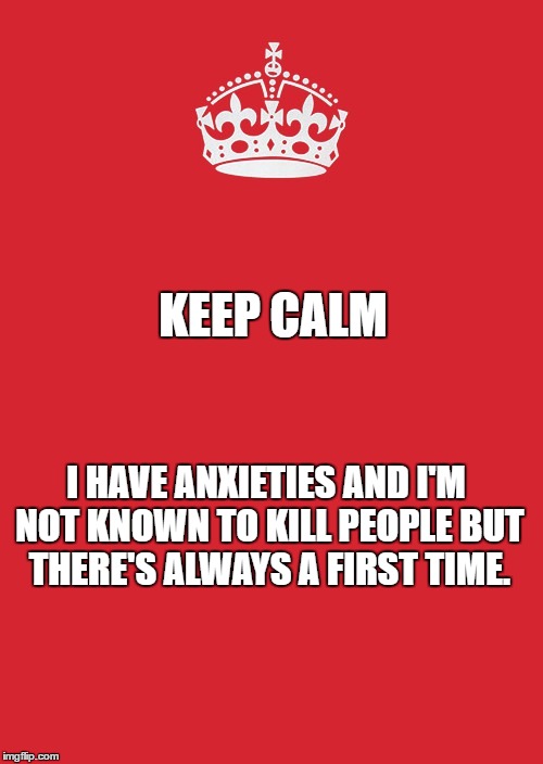 Keep Calm And Carry On Red Meme | KEEP CALM; I HAVE ANXIETIES AND I'M NOT KNOWN TO KILL PEOPLE BUT THERE'S ALWAYS A FIRST TIME. | image tagged in memes,keep calm and carry on red | made w/ Imgflip meme maker