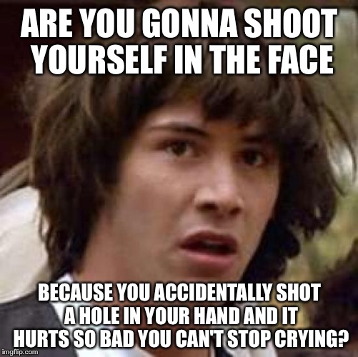 Conspiracy Keanu Meme | ARE YOU GONNA SHOOT YOURSELF IN THE FACE; BECAUSE YOU ACCIDENTALLY SHOT A HOLE IN YOUR HAND AND IT HURTS SO BAD YOU CAN'T STOP CRYING? | image tagged in memes,conspiracy keanu | made w/ Imgflip meme maker