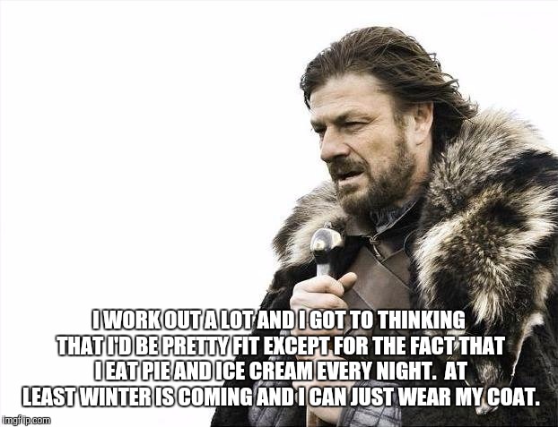 Brace Yourselves X is Coming | I WORK OUT A LOT AND I GOT TO THINKING THAT I'D BE PRETTY FIT EXCEPT FOR THE FACT THAT I EAT PIE AND ICE CREAM EVERY NIGHT.  AT LEAST WINTER IS COMING AND I CAN JUST WEAR MY COAT. | image tagged in memes,brace yourselves x is coming | made w/ Imgflip meme maker