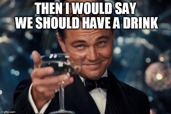 Leonardo Dicaprio Cheers Meme | THEN I WOULD SAY WE SHOULD HAVE A DRINK | image tagged in memes,leonardo dicaprio cheers | made w/ Imgflip meme maker