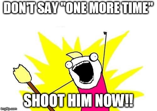 X All The Y Meme | DON'T SAY "ONE MORE TIME" SHOOT HIM NOW!! | image tagged in memes,x all the y | made w/ Imgflip meme maker