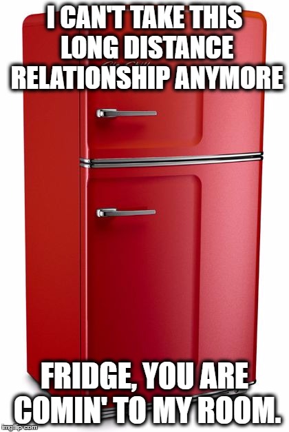 Refrigerator | I CAN'T TAKE THIS LONG DISTANCE RELATIONSHIP ANYMORE; FRIDGE, YOU ARE COMIN' TO MY ROOM. | image tagged in refrigerator | made w/ Imgflip meme maker