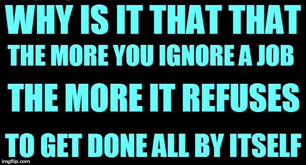 Life's Mystery #47 | WHY IS IT THAT THAT; THE MORE YOU IGNORE A JOB; THE MORE IT REFUSES; TO GET DONE ALL BY ITSELF | image tagged in funny memes | made w/ Imgflip meme maker