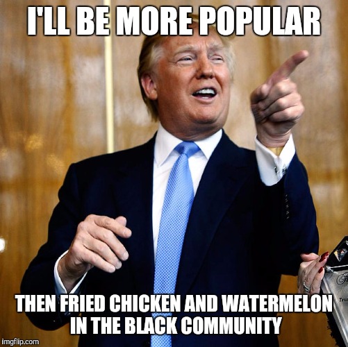 An actual Donald Trump quote when responding to his unpopularity among black voters in the Conservative Chronicle

. | I'LL BE MORE POPULAR; THEN FRIED CHICKEN AND WATERMELON IN THE BLACK COMMUNITY | image tagged in donald trump,memes,political meme,politics,political | made w/ Imgflip meme maker