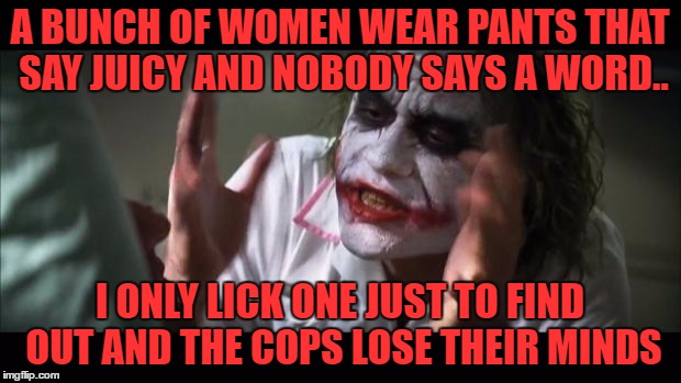 screaming women and court dates aside.. it isn't juicy.. they're just like any other pants | A BUNCH OF WOMEN WEAR PANTS THAT SAY JUICY AND NOBODY SAYS A WORD.. I ONLY LICK ONE JUST TO FIND OUT AND THE COPS LOSE THEIR MINDS | image tagged in memes,and everybody loses their minds | made w/ Imgflip meme maker