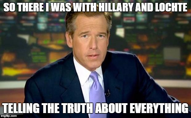Brian Williams Was There Meme | SO THERE I WAS WITH HILLARY AND LOCHTE; TELLING THE TRUTH ABOUT EVERYTHING | image tagged in memes,brian williams was there | made w/ Imgflip meme maker