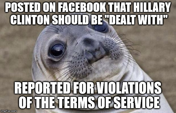 Will she have me killed too? | POSTED ON FACEBOOK THAT HILLARY CLINTON SHOULD BE "DEALT WITH"; REPORTED FOR VIOLATIONS OF THE TERMS OF SERVICE | image tagged in memes,awkward moment sealion,politics,hillary for prison | made w/ Imgflip meme maker