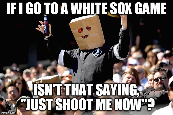 IF I GO TO A WHITE SOX GAME ISN'T THAT SAYING, "JUST SHOOT ME NOW"? | made w/ Imgflip meme maker