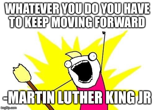 X All The Y Meme | WHATEVER YOU DO YOU HAVE TO KEEP MOVING FORWARD; -MARTIN LUTHER KING JR | image tagged in memes,x all the y | made w/ Imgflip meme maker
