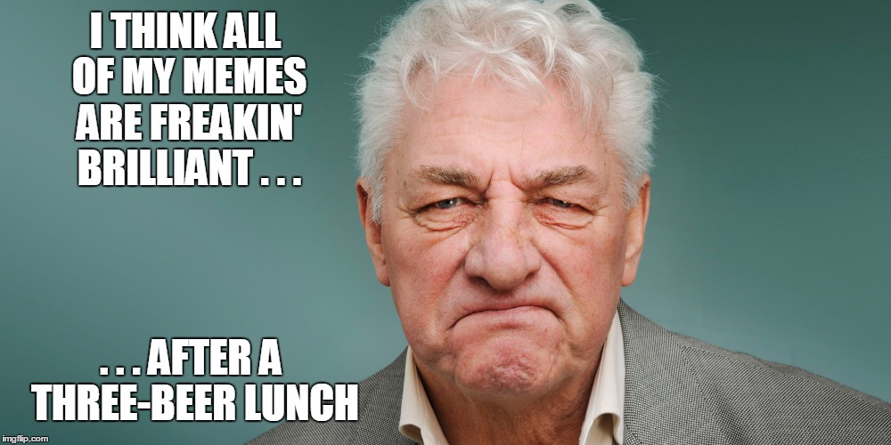 I THINK ALL OF MY MEMES ARE FREAKIN' BRILLIANT . . . . . . AFTER A THREE-BEER LUNCH | made w/ Imgflip meme maker