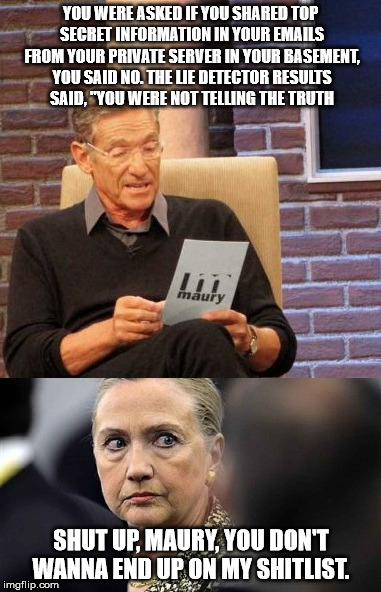 where is Maury when you need him? | YOU WERE ASKED IF YOU SHARED TOP SECRET INFORMATION IN YOUR EMAILS FROM YOUR PRIVATE SERVER IN YOUR BASEMENT, YOU SAID NO. THE LIE DETECTOR RESULTS SAID, "YOU WERE NOT TELLING THE TRUTH; SHUT UP, MAURY, YOU DON'T WANNA END UP ON MY SHITLIST. | image tagged in hillary clinton,hillary emails,hillary clinton emails,fbi investigation | made w/ Imgflip meme maker