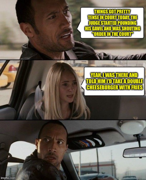 Anything else? | THINGS GOT PRETTY TENSE IN COURT TODAY. THE JUDGE STARTED POUNDING HIS GAVEL AND WAS SHOUTING "ORDER IN THE COURT"; YEAH, I WAS THERE AND TOLD HIM I'D TAKE A DOUBLE CHEESEBURGER WITH FRIES | image tagged in memes,the rock driving | made w/ Imgflip meme maker