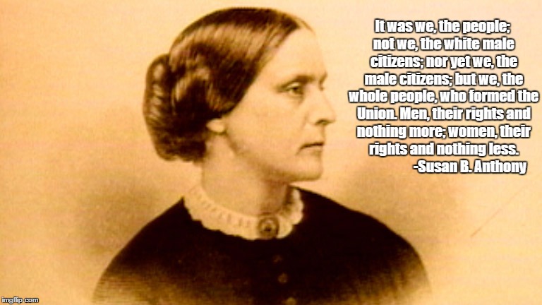 It was we, the people; not we, the white male citizens; nor yet we, the male citizens; but we, the whole people, who formed the Union. Men, their rights and nothing more; women, their rights and nothing less. 


















-Susan B. Anthony | image tagged in women,suffrage,women's suffrage,susan b anthony,voting,gender equality | made w/ Imgflip meme maker