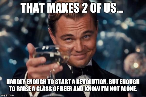 Leonardo Dicaprio Cheers Meme | THAT MAKES 2 OF US... HARDLY ENOUGH TO START A REVOLUTION, BUT ENOUGH TO RAISE A GLASS OF BEER AND KNOW I'M NOT ALONE. | image tagged in memes,leonardo dicaprio cheers | made w/ Imgflip meme maker