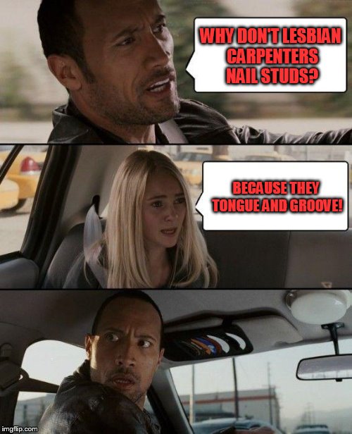 The Rock Driving | WHY DON'T LESBIAN CARPENTERS NAIL STUDS? BECAUSE THEY TONGUE AND GROOVE! | image tagged in memes,the rock driving | made w/ Imgflip meme maker