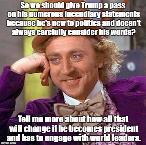 President Trump | So we should give Trump a pass on his numerous incendiary statements because he's new to politics and doesn't always carefully consider his words? Tell me more about how all that will change if he becomes president and has to engage with world leaders. | image tagged in memes,creepy condescending wonka,trump | made w/ Imgflip meme maker