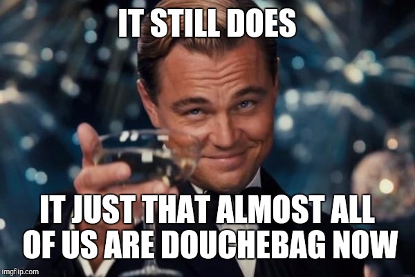 Leonardo Dicaprio Cheers Meme | IT STILL DOES IT JUST THAT ALMOST ALL OF US ARE DOUCHEBAG NOW | image tagged in memes,leonardo dicaprio cheers | made w/ Imgflip meme maker