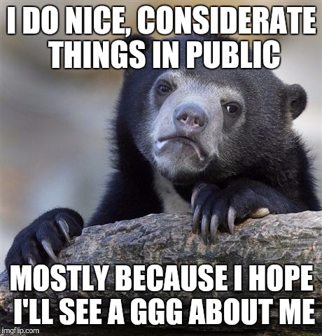 Confession Bear | I DO NICE, CONSIDERATE THINGS IN PUBLIC; MOSTLY BECAUSE I HOPE I'LL SEE A GGG ABOUT ME | image tagged in memes,confession bear,AdviceAnimals | made w/ Imgflip meme maker