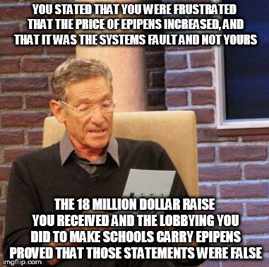 Maury Lie Detector Meme | YOU STATED THAT YOU WERE FRUSTRATED THAT THE PRICE OF EPIPENS INCREASED, AND THAT IT WAS THE SYSTEMS FAULT AND NOT YOURS; THE 18 MILLION DOLLAR RAISE YOU RECEIVED AND THE LOBBYING YOU DID TO MAKE SCHOOLS CARRY EPIPENS PROVED THAT THOSE STATEMENTS WERE FALSE | image tagged in memes,maury lie detector,AdviceAnimals | made w/ Imgflip meme maker