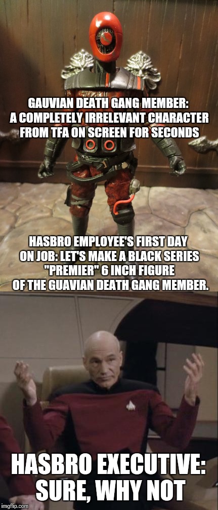 GAUVIAN DEATH GANG MEMBER: A COMPLETELY IRRELEVANT CHARACTER FROM TFA ON SCREEN FOR SECONDS; HASBRO EMPLOYEE'S FIRST DAY ON JOB: LET'S MAKE A BLACK SERIES "PREMIER" 6 INCH FIGURE   OF THE GUAVIAN DEATH GANG MEMBER. HASBRO EXECUTIVE: SURE, WHY NOT | made w/ Imgflip meme maker