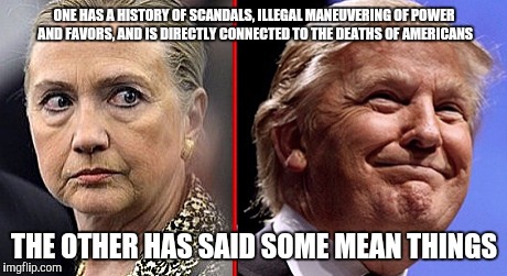 trump hillary | ONE HAS A HISTORY OF SCANDALS, ILLEGAL MANEUVERING OF POWER AND FAVORS, AND IS DIRECTLY CONNECTED TO THE DEATHS OF AMERICANS; THE OTHER HAS SAID SOME MEAN THINGS | image tagged in trump hillary | made w/ Imgflip meme maker