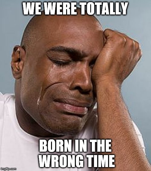 WE WERE TOTALLY BORN IN THE WRONG TIME | image tagged in crying black man | made w/ Imgflip meme maker