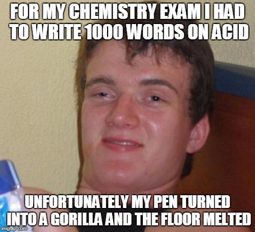 10 Guy Meme | FOR MY CHEMISTRY EXAM I HAD TO WRITE 1000 WORDS ON ACID; UNFORTUNATELY MY PEN TURNED INTO A GORILLA AND THE FLOOR MELTED | image tagged in memes,10 guy | made w/ Imgflip meme maker