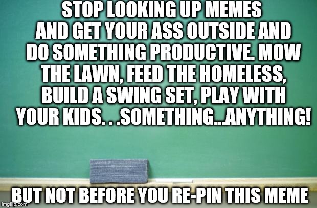 blank chalkboard | STOP LOOKING UP MEMES AND GET YOUR ASS OUTSIDE AND DO SOMETHING PRODUCTIVE. MOW THE LAWN, FEED THE HOMELESS, BUILD A SWING SET, PLAY WITH YOUR KIDS. . .SOMETHING...ANYTHING! BUT NOT BEFORE YOU RE-PIN THIS MEME | image tagged in blank chalkboard | made w/ Imgflip meme maker
