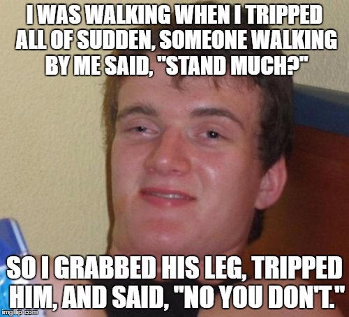 10 Guy Meme | I WAS WALKING WHEN I TRIPPED ALL OF SUDDEN, SOMEONE WALKING BY ME SAID, "STAND MUCH?"; SO I GRABBED HIS LEG, TRIPPED HIM, AND SAID, "NO YOU DON'T." | image tagged in memes,10 guy | made w/ Imgflip meme maker