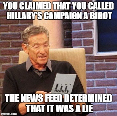 Maury Lie Detector | YOU CLAIMED THAT YOU CALLED HILLARY'S CAMPAIGN A BIGOT; THE NEWS FEED DETERMINED THAT IT WAS A LIE | image tagged in memes,maury lie detector | made w/ Imgflip meme maker