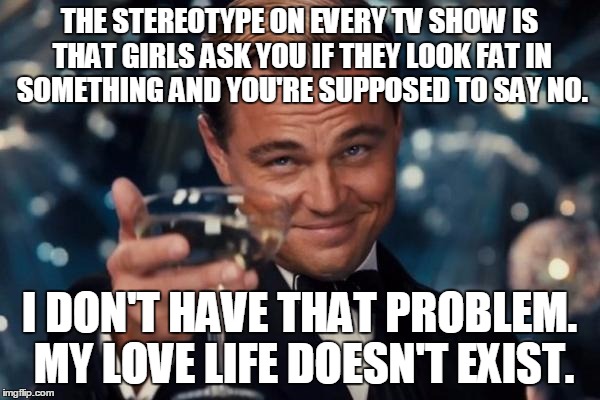 Leonardo Dicaprio Cheers Meme | THE STEREOTYPE ON EVERY TV SHOW IS THAT GIRLS ASK YOU IF THEY LOOK FAT IN SOMETHING AND YOU'RE SUPPOSED TO SAY NO. I DON'T HAVE THAT PROBLEM | image tagged in memes,leonardo dicaprio cheers | made w/ Imgflip meme maker
