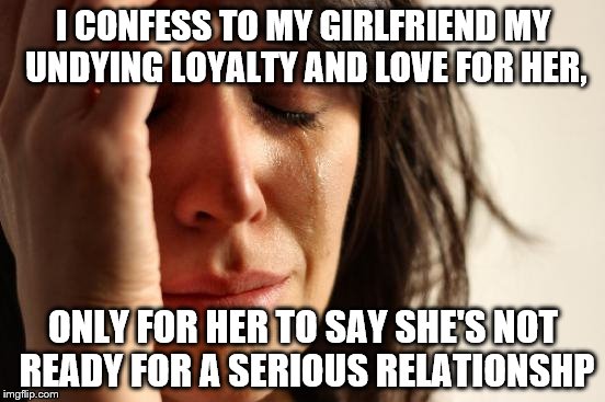 First World Problems | I CONFESS TO MY GIRLFRIEND MY UNDYING LOYALTY AND LOVE FOR HER, ONLY FOR HER TO SAY SHE'S NOT READY FOR A SERIOUS RELATIONSHP | image tagged in memes,first world problems | made w/ Imgflip meme maker