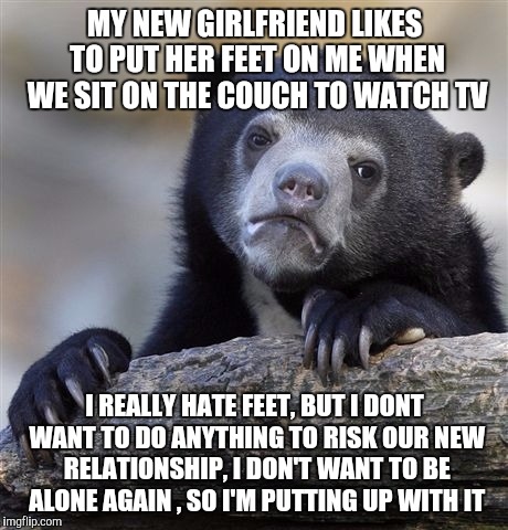 I'm dying 1001 deaths on the inside. I know its silly and I should just say something. | MY NEW GIRLFRIEND LIKES TO PUT HER FEET ON ME WHEN WE SIT ON THE COUCH TO WATCH TV; I REALLY HATE FEET, BUT I DONT WANT TO DO ANYTHING TO RISK OUR NEW RELATIONSHIP, I DON'T WANT TO BE ALONE AGAIN , SO I'M PUTTING UP WITH IT | image tagged in memes,confession bear | made w/ Imgflip meme maker