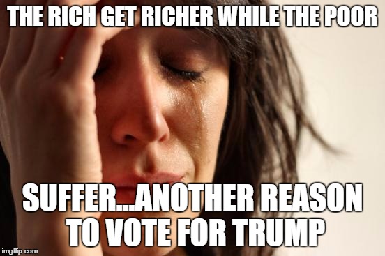 First World Problems Meme | THE RICH GET RICHER WHILE THE POOR SUFFER...ANOTHER REASON TO VOTE FOR TRUMP | image tagged in memes,first world problems | made w/ Imgflip meme maker
