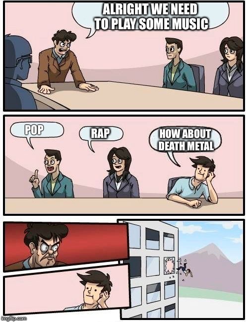 Boardroom Meeting Suggestion | ALRIGHT WE NEED TO PLAY SOME MUSIC; POP; HOW ABOUT DEATH METAL; RAP | image tagged in memes,boardroom meeting suggestion | made w/ Imgflip meme maker