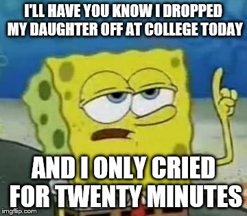 As a Father, it was a hard day for me | I'LL HAVE YOU KNOW I DROPPED MY DAUGHTER OFF AT COLLEGE TODAY; AND I ONLY CRIED FOR TWENTY MINUTES | image tagged in memes,ill have you know spongebob | made w/ Imgflip meme maker