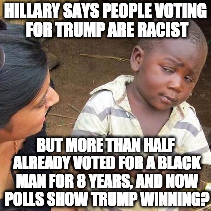 Kid knows something is up | HILLARY SAYS PEOPLE VOTING FOR TRUMP ARE RACIST; BUT MORE THAN HALF ALREADY VOTED FOR A BLACK MAN FOR 8 YEARS, AND NOW POLLS SHOW TRUMP WINNING? | image tagged in memes,third world skeptical kid,racism,racist,hillary,trump | made w/ Imgflip meme maker