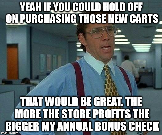 That Would Be Great Meme | YEAH IF YOU COULD HOLD OFF ON PURCHASING THOSE NEW CARTS; THAT WOULD BE GREAT. THE MORE THE STORE PROFITS THE BIGGER MY ANNUAL BONUS CHECK | image tagged in memes,that would be great | made w/ Imgflip meme maker
