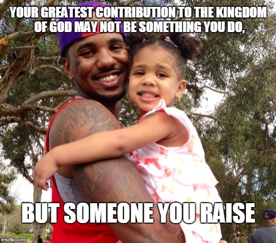 Fathers | YOUR GREATEST CONTRIBUTION TO THE KINGDOM OF GOD MAY NOT BE SOMETHING YOU DO, BUT SOMEONE YOU RAISE | image tagged in fathers,daughters | made w/ Imgflip meme maker