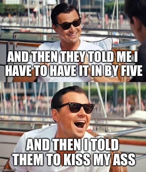 Leonardo Dicaprio Wolf Of Wall Street | AND THEN THEY TOLD ME I HAVE TO HAVE IT IN BY FIVE; AND THEN I TOLD THEM TO KISS MY ASS | image tagged in memes,leonardo dicaprio wolf of wall street | made w/ Imgflip meme maker