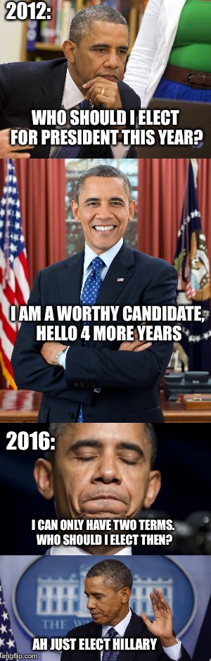 I hope this isn't true XD | 2012:; WHO SHOULD I ELECT FOR PRESIDENT THIS YEAR? I AM A WORTHY CANDIDATE, HELLO 4 MORE YEARS; 2016:; I CAN ONLY HAVE TWO TERMS. WHO SHOULD I ELECT THEN? AH JUST ELECT HILLARY | image tagged in memes,funny,hillary clinton,donald trump,election,obama | made w/ Imgflip meme maker