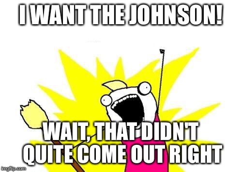X All The Y Meme | I WANT THE JOHNSON! WAIT, THAT DIDN'T QUITE COME OUT RIGHT | image tagged in memes,x all the y | made w/ Imgflip meme maker