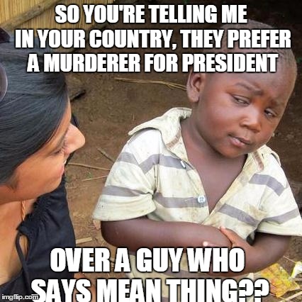 Third World Skeptical Kid Meme | SO YOU'RE TELLING ME IN YOUR COUNTRY, THEY PREFER A MURDERER FOR PRESIDENT; OVER A GUY WHO SAYS MEAN THING?? | image tagged in memes,third world skeptical kid | made w/ Imgflip meme maker
