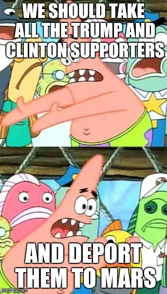 Put It Somewhere Else Patrick | WE SHOULD TAKE ALL THE TRUMP AND CLINTON SUPPORTERS; AND DEPORT THEM TO MARS | image tagged in memes,put it somewhere else patrick | made w/ Imgflip meme maker