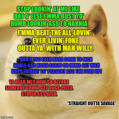 Doge | STOP LOOKIN' AT ME LIKE DAT O' ELSE I'MMA BUST YO' DUMB LOOKIN' ASS TO NARNIA; I'MMA BEAT THE ALL-LOVIN', EVER-LIVIN' FOKE OUTTA YA. WITH MAH WILLY. DON'T YOU EVER DARE COME TO MAH NOBLE-ASS HOOD AGAIN OR IMMA GET MAH BOYS TO BEAT YO' PEASANT ASS THE FOKE UP! YA HEAR ME? NOW GO BEFORE SOMEONE GONNA GET DOGE-PILED. STUPID ASS BISH. *STRAIGHT
OUTTA
SAVAGE* | image tagged in memes,doge | made w/ Imgflip meme maker