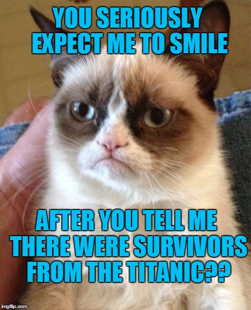 Poor Grumpy Cat | YOU SERIOUSLY EXPECT ME TO SMILE; AFTER YOU TELL ME THERE WERE SURVIVORS FROM THE TITANIC?? | image tagged in memes,grumpy cat | made w/ Imgflip meme maker