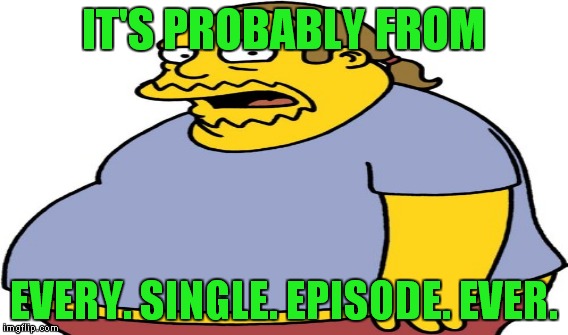 IT'S PROBABLY FROM EVERY. SINGLE. EPISODE. EVER. | made w/ Imgflip meme maker