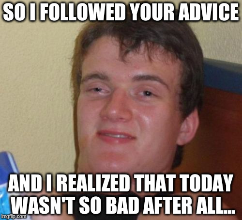 10 Guy Meme | SO I FOLLOWED YOUR ADVICE AND I REALIZED THAT TODAY WASN'T SO BAD AFTER ALL... | image tagged in memes,10 guy | made w/ Imgflip meme maker