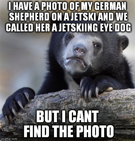 Confession Bear Meme | I HAVE A PHOTO OF MY GERMAN SHEPHERD ON A JETSKI AND WE CALLED HER A JETSKIING EYE DOG BUT I CANT FIND THE PHOTO | image tagged in memes,confession bear | made w/ Imgflip meme maker