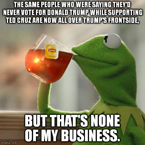 But That's None Of My Business Meme | THE SAME PEOPLE WHO WERE SAYING THEY'D NEVER VOTE FOR DONALD TRUMP WHILE SUPPORTING TED CRUZ ARE NOW ALL OVER TRUMP'S FRONTSIDE, BUT THAT'S NONE OF MY BUSINESS. | image tagged in memes,but thats none of my business,kermit the frog | made w/ Imgflip meme maker